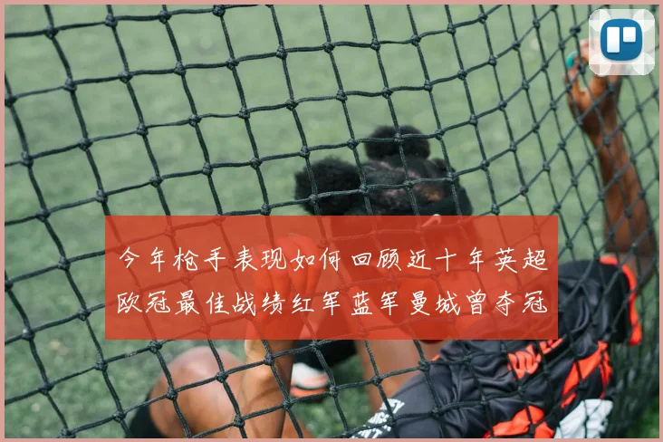 今年枪手表现如何回顾近十年英超欧冠最佳战绩红军蓝军曼城曾夺冠