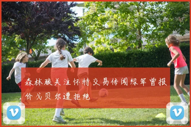 森林狼关注怀特交易传闻绿军曾报价戈贝尔遭拒绝