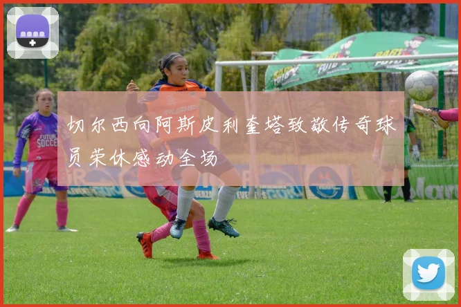 切尔西向阿斯皮利奎塔致敬传奇球员荣休感动全场