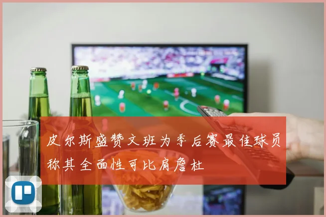 皮尔斯盛赞文班为季后赛最佳球员称其全面性可比肩詹杜