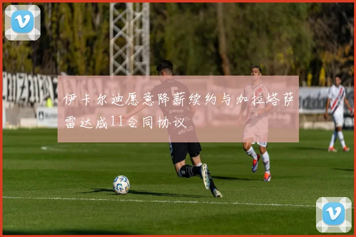伊卡尔迪愿意降薪续约与加拉塔萨雷达成11合同协议