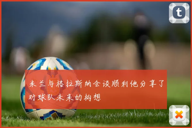 米兰与格拉斯纳会谈顺利他分享了对球队未来的构想
